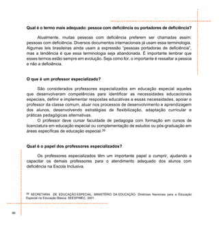 Qual é o termo mais adequado: pessoa com deficiência ou portadores de deficiência?

          Atualmente, muitas pessoas com deficiência preferem ser chamadas assim:
     pessoas com deficiência. Diversos documentos internacionais já usam essa terminologia.
     Algumas leis brasileiras ainda usam a expressão “pessoas portadoras de deficiência”,
     mas a tendência é que essa terminologia seja abandonada. É importante lembrar que
     esses termos estão sempre em evolução. Seja como for, o importante é ressaltar a pessoa
     e não a deficiência.


     O que é um professor especializado?

           São considerados professores especializados em educação especial aqueles
     que desenvolveram competências para identificar as necessidades educacionais
     especiais, definir e implementar respostas educativas a essas necessidades, apoiar o
     professor da classe comum, atuar nos processos de desenvolvimento e aprendizagem
     dos alunos, desenvolvendo estratégias de flexibilização, adaptação curricular e
     práticas pedagógicas alternativas.
           O professor deve cursar faculdade de pedagogia com formação em cursos de
     licenciatura em educação especial ou complementação de estudos ou pós-graduação em
     áreas específicas de educação especial.39


     Qual é o papel dos professores especializados?

           Os professores especializados têm um importante papel a cumprir, ajudando a
     capacitar os demais professores para o atendimento adequado dos alunos com
     deficiência na Escola Inclusiva.




     39 SECRETARIA     DE EDUCAÇÃO ESPECIAL; MINISTÉRIO DA EDUCAÇÃO. Diretrizes Nacionais para a Educação
     Especial na Educação Básica: SEESP/MEC, 2001.



96
 