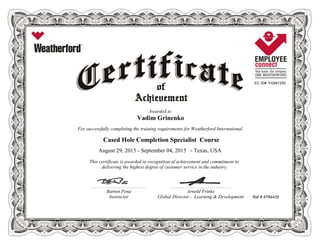 EC ID# VG041250
Awarded to
Vadim Grinenko
For successfully completing the training requirements for Weatherford International
Cased Hole Completion Specialist Course
August 29, 2015 - September 04, 2015 - Texas, USA
This certificate is awarded in recognition of achievement and commitment to
delivering the highest degree of customer service in the industry.
Ref # 4784435
________________________________________________________ ____________________________________________________________
Barton Pena Arnold Frinks
Instructor Global Director - Learning & Development
 