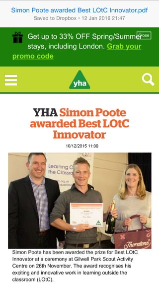 YHA Simon Poote
awarded Best LOtC
Innovator
10/12/2015 11:00
Simon Poote has been awarded the prize for Best LOtC
Innovator at a ceremony at Gilwell Park Scout Activity
Centre on 26th November. The award recognises his
exciting and innovative work in learning outside the
classroom (LOtC).
Get up to 33% OFF Spring/Summer
stays, including London. Grab your
promo code
Close
YHA Simon Poote
awarded Best LOtC
Innovator
10/12/2015 11:00
Simon Poote has been awarded the prize for Best LOtC
Innovator at a ceremony at Gilwell Park Scout Activity
Centre on 26th November. The award recognises his
exciting and innovative work in learning outside the
classroom (LOtC).
Get up to 33% OFF Spring/Summer
stays, including London. Grab your
promo code
Close
Simon Poote awarded Best LOtC Innovator.pdf
Saved to Dropbox • 12 Jan 2016 21:47
 