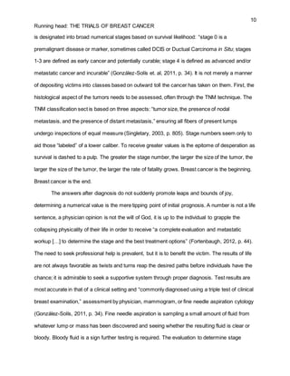 10
Running head: THE TRIALS OF BREAST CANCER
is designated into broad numerical stages based on survival likelihood: “stage 0 is a
premalignant disease or marker, sometimes called DCIS or Ductual Carcinoma in Situ; stages
1-3 are defined as early cancer and potentially curable; stage 4 is defined as advanced and/or
metastatic cancer and incurable” (González-Solís et. al, 2011, p. 34). It is not merely a manner
of depositing victims into classes based on outward toll the cancer has taken on them. First, the
histological aspect of the tumors needs to be assessed, often through the TNM technique. The
TNM classification sect is based on three aspects: “tumor size, the presence of nodal
metastasis, and the presence of distant metastasis,” ensuring all fibers of present lumps
undergo inspections of equal measure (Singletary, 2003, p. 805). Stage numbers seem only to
aid those “labeled” of a lower caliber. To receive greater values is the epitome of desperation as
survival is dashed to a pulp. The greater the stage number, the larger the size of the tumor, the
larger the size of the tumor, the larger the rate of fatality grows. Breast cancer is the beginning.
Breast cancer is the end.
The answers after diagnosis do not suddenly promote leaps and bounds of joy,
determining a numerical value is the mere tipping point of initial prognosis. A number is not a life
sentence, a physician opinion is not the will of God, it is up to the individual to grapple the
collapsing physicality of their life in order to receive “a complete evaluation and metastatic
workup […] to determine the stage and the best treatment options” (Fortenbaugh, 2012, p. 44).
The need to seek professional help is prevalent, but it is to benefit the victim. The results of life
are not always favorable as twists and turns reap the desired paths before individuals have the
chance; it is admirable to seek a supportive system through proper diagnosis. Test results are
most accurate in that of a clinical setting and “commonly diagnosed using a triple test of clinical
breast examination,” assessment by physician, mammogram, or fine needle aspiration cytology
(González-Solís, 2011, p. 34). Fine needle aspiration is sampling a small amount of fluid from
whatever lump or mass has been discovered and seeing whether the resulting fluid is clear or
bloody. Bloody fluid is a sign further testing is required. The evaluation to determine stage
 
