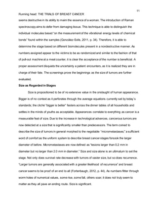 11
Running head: THE TRIALS OF BREAST CANCER
seems destructive in its ability to maim the essence of a woman. The introduction of Raman
spectroscopy aims to defer from damaging tissue. This technique is able to distinguish the
individual molecules based “on the measurement of the vibrational energy levels of chemical
bonds” found within the samples (González-Solís, 2011, p. 34). Therefore, it is able to
determine the stage based on different biomolecules present in a nondestructive manner. As
numbers assigned appear to the victims to be as randomized and similar to the fashion of that
of pull-out machine at a meat counter, it is clear the acceptance of the number is beneficial. A
proper assessment disquiets the uncertainty a patient encounters, as it is realized they are in
charge of their fate. The screenings prove the beginnings as the size of tumors are further
evaluated.
Size as Regarded in Stages
Size is propositioned to be of no extensive value in the onslaught of human appearance.
Bigger is of no context as it perforates through the average equations currently set by today`s
standards; the cliché “bigger is better” festers across the dinner tables of all households and
settles in the minds of youths as acceptable. Appearances correlate to everything as cancer is a
measurable feat of size. Due to the increase in technological advances, cancerous tumors are
now detected at a size that is significantly smaller than predecessors. The term coined to
describe the size of tumors in general morphed to the negotiable “micrometastases;” a sufficient
word of comfort as the uniform system to describe breast cancer stages forsook the larger
diameter of before. Micrometastases are now defined as “lesions larger than 0.2 mm in
diameter but no larger than 2.0 mm in diameter.” Size and size alone is an ultimatum to set the
stage. Not only does survival rate decrease with tumors of vaster size, but so does recurrence.
“Larger tumors are generally associated with a greater likelihood of recurrence” and breast
cancer seems to be proof of an end to all (Fortenbaugh, 2012, p. 44). As numbers flitter through
worm holes of numerical values, some rise, some fall, others soar; it does not truly seem to
matter as they all pave an ending route. Size is significant.
 