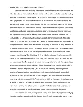 12
Running head: THE TRIALS OF BREAST CANCER
Deception is evident in not only the changing classifications of breast cancer stages, but
in the dissection of the name itself. Tumors are not confined to the content of breast tissue, they
are prone to metastasize to other areas. The cancerous cells of breast cancer often metastasize
to the lymph nodes and then face further degree of discrimination. Despite the location of the
affected lymph nodes, it must measure greater than 2.0 mm in diameter. “Lymph nodes” are a
general description of a vast section of the body. There are four distinctive types of lymph nodes
used to classify stages in breast cancer including: axillary, infraclavicular, internal mammary,
and supraclavicular lymph nodes. Axillary metastasis is based on whether the victim has 1 to 3
positive nodes or 4. This explicitly allows the prognosis to be named as a result of the node,
shown as “N” in the victims grouping section. There is no possibility of destruction as not only is
a stage pronounced, but the node, the essential “everything” of the breast, is guilty of treason in
its retention of cancer. After testing, it is validated whether the patient has 1 to 3 nodes and can
then be classified as pN1a, or 4 to 9 making them a pN2a while “10 or more positive axillary
nodes are classified as pN3a” (Singletary, 2011, p. 812). Infraclavicular lymph nodes are of low
caliber as they seek to absorb life from those they clutch. They lead to poor prognosis and are
now classified as N3a. The prognosis of internal mammary nodes varies with the degree of size.
A miscible tumor hidden beneath succulent tissue professes a higher survival rate than tumors
of visibility. They are designated as N1, N2, or N3. As with the finality resonating with the
assertion of a stage 4 patient, supraclavicular lymph node metastasis signals an end. Cell
proliferation to these lymph nodes falls into the category of which “distant metastases to the
bone, lung, or brain” are placed (814). Treatment is not viable as the reapers of deaths can only
be abated for so long, it is of a kinder nature to welcome them in. As with all features, some
prove more promising than others. Lymph nodes allow for further classification, some even
promoting the means to an end. Breast cancer seems to be an eminent end for most.
Life is a continuous cycle, bearing its own beating heart. Some stages prove more trying
than others, but joys arise alongside the straining times. There is a lesson to be learned in turn
 