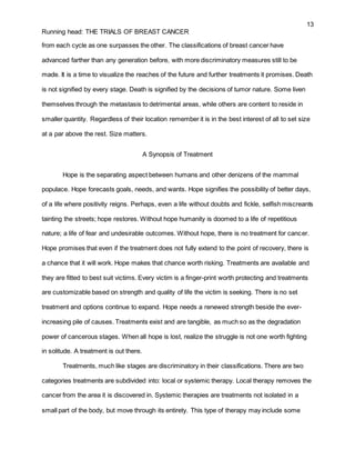 13
Running head: THE TRIALS OF BREAST CANCER
from each cycle as one surpasses the other. The classifications of breast cancer have
advanced farther than any generation before, with more discriminatory measures still to be
made. It is a time to visualize the reaches of the future and further treatments it promises. Death
is not signified by every stage. Death is signified by the decisions of tumor nature. Some liven
themselves through the metastasis to detrimental areas, while others are content to reside in
smaller quantity. Regardless of their location remember it is in the best interest of all to set size
at a par above the rest. Size matters.
A Synopsis of Treatment
Hope is the separating aspect between humans and other denizens of the mammal
populace. Hope forecasts goals, needs, and wants. Hope signifies the possibility of better days,
of a life where positivity reigns. Perhaps, even a life without doubts and fickle, selfish miscreants
tainting the streets; hope restores. Without hope humanity is doomed to a life of repetitious
nature; a life of fear and undesirable outcomes. Without hope, there is no treatment for cancer.
Hope promises that even if the treatment does not fully extend to the point of recovery, there is
a chance that it will work. Hope makes that chance worth risking. Treatments are available and
they are fitted to best suit victims. Every victim is a finger-print worth protecting and treatments
are customizable based on strength and quality of life the victim is seeking. There is no set
treatment and options continue to expand. Hope needs a renewed strength beside the ever-
increasing pile of causes. Treatments exist and are tangible, as much so as the degradation
power of cancerous stages. When all hope is lost, realize the struggle is not one worth fighting
in solitude. A treatment is out there.
Treatments, much like stages are discriminatory in their classifications. There are two
categories treatments are subdivided into: local or systemic therapy. Local therapy removes the
cancer from the area it is discovered in. Systemic therapies are treatments not isolated in a
small part of the body, but move through its entirety. This type of therapy may include some
 