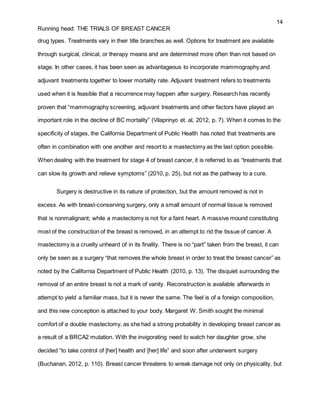 14
Running head: THE TRIALS OF BREAST CANCER
drug types. Treatments vary in their title branches as well. Options for treatment are available
through surgical, clinical, or therapy means and are determined more often than not based on
stage. In other cases, it has been seen as advantageous to incorporate mammography and
adjuvant treatments together to lower mortality rate. Adjuvant treatment refers to treatments
used when it is feasible that a recurrence may happen after surgery. Research has recently
proven that “mammography screening, adjuvant treatments and other factors have played an
important role in the decline of BC mortality” (Vilaprinyo et. al, 2012, p. 7). When it comes to the
specificity of stages, the California Department of Public Health has noted that treatments are
often in combination with one another and resort to a mastectomy as the last option possible.
When dealing with the treatment for stage 4 of breast cancer, it is referred to as “treatments that
can slow its growth and relieve symptoms” (2010, p. 25), but not as the pathway to a cure.
Surgery is destructive in its nature of protection, but the amount removed is not in
excess. As with breast-conserving surgery, only a small amount of normal tissue is removed
that is nonmalignant; while a mastectomy is not for a faint heart. A massive mound constituting
most of the construction of the breast is removed, in an attempt to rid the tissue of cancer. A
mastectomy is a cruelty unheard of in its finality. There is no “part” taken from the breast, it can
only be seen as a surgery “that removes the whole breast in order to treat the breast cancer” as
noted by the California Department of Public Health (2010, p. 13). The disquiet surrounding the
removal of an entire breast is not a mark of vanity. Reconstruction is available afterwards in
attempt to yield a familiar mass, but it is never the same. The feel is of a foreign composition,
and this new conception is attached to your body. Margaret W. Smith sought the minimal
comfort of a double mastectomy, as she had a strong probability in developing breast cancer as
a result of a BRCA2 mutation. With the invigorating need to watch her daughter grow, she
decided “to take control of [her] health and [her] life” and soon after underwent surgery
(Buchanan, 2012, p. 110). Breast cancer threatens to wreak damage not only on physicality, but
 