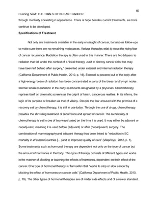15
Running head: THE TRIALS OF BREAST CANCER
through mentality coexisting in appearance. There is hope besides current treatments, as more
continue to be developed.
Specifications of Treatment
Not only are treatments available in the early onslaught of cancer, but also as follow-ups
to make sure there are no remaining metastases. Various therapies exist to ease the rising fear
of cancer recurrence. Radiation therapy is often used in this manner. There are two bilayers to
radiation that fall under the context of a “local therapy used to destroy cancer cells that may
have been left behind after surgery,” presented under external and internal radiation therapy
(California Department of Public Health, 2010, p. 16). External is powered out of the body after
a high-energy beam of radiation has been concentrated in parts of the breast and lymph nodes.
Internal localizes radiation in the body in amounts designated by a physician. Chemotherapy
reprises itself on cinematic screens as the culprit of harsh, cancerous realities. In its infamy, the
logic of its purpose is forsaken as that of villainy. Despite the fear aroused with the promise of a
recovery set by chemotherapy, it is still in use today. Through the use of drugs, chemotherapy
provides the shriveling likelihood of recurrence and spread of cancer. The technicality of
chemotherapy is set in one of two ways based on the time it is used. It may either by adjuvant or
neoadjuvant, meaning it is used before (adjuvant) or after (neoadjuvant) surgery. The
combination of mammography and adjuvant therapy has been linked to “reduction in BC
mortality in Western Countries […] and to improved quality of care” (Vilaprinyo, 2012, p. 1).
Some treatments such as hormonal therapy are dependent not only on the type of cancer but
the amount of hormones in the body. This type of therapy consists of different types and works
in the manner of blocking or lowering the effects of hormones, dependent on their effect of the
cancer. One type of hormonal therapy is Tamoxifen that “works to stop or slow cancer by
blocking the effect of hormones on cancer cells” (California Department of Public Health, 2010,
p. 19). The other types of hormonal therapies are of milder side effects and of a newer standard.
 