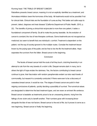 16
Running head: THE TRIALS OF BREAST CANCER
Raloxifene prevents breast cancer, meaning it is not an explicitly identified as a treatment, and
Aromatase inhibitors lower the hormones of the body. All treatments would not be possible if not
for clinical trials. Clinical trials are the foundation of cures as they “find better and safer ways to
prevent, detect, diagnose and treat disease” (California Department of Public Health, 2010, p.
22). The benefits of joining a clinical trial reciprocate to more than one patient, it aides a
foundational component of family. Do all to make the journey bearable. As the evolution of
cancer is constant, the rise of new therapies continues. Some treatments are not recognized as
medicinal, but seem to benefit that one individual`s comfort. Treatment is dependent on the
patient, not the say of society ignorant to the multiple routes. Consider the treatment lesser
known by the prying eyes of the public and be free to live the life the treatment allots. Hope
separates the survivors from the fallen. Breast cancer is the beginning.
Conclusion
The facets of breast cancer hold the souls of all they touch, clutching feverishly in an
attempt to rule from the very bowels of a victim`s life. Despair remains dark in many, but in
others the light of hope erodes the darkness. Yes, the factors contributing to breast cancer
continue to grow, their fascination with random paraphernalia evident as risks reach levels of
commonality, but research is constantly conducted. If there were ever to be a discovery of
ceaseless breast cancer, it would be now. The stages of breast cancer are putrid in their
reigning conclusions of patients, quickly deciding a possibility of survival. The numerical values
are designated to determine the best treatment types, and are never an eminent life sentence.
Breast cancer is beatable as treatments prove to be an unwavering phoenix, rising from the
fallings of one victim only to benefit another. Their numbers grow with increasing fervor
alongside the tide of new risk factors. Breast cancer is the end of life, but it proves to serve as a
new beginning. Breast cancer is finally the beginning.
 