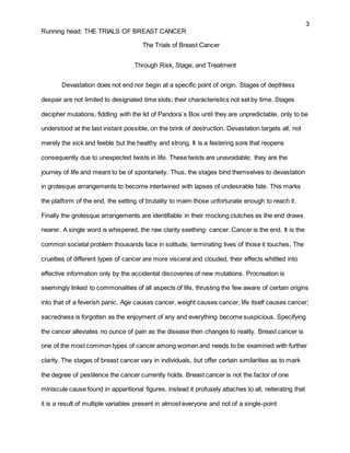 3
Running head: THE TRIALS OF BREAST CANCER
The Trials of Breast Cancer
Through Risk, Stage, and Treatment
Devastation does not end nor begin at a specific point of origin. Stages of depthless
despair are not limited to designated time slots; their characteristics not set by time. Stages
decipher mutations, fiddling with the lid of Pandora`s Box until they are unpredictable, only to be
understood at the last instant possible, on the brink of destruction. Devastation targets all, not
merely the sick and feeble but the healthy and strong. It is a festering sore that reopens
consequently due to unexpected twists in life. These twists are unavoidable; they are the
journey of life and meant to be of spontaneity. Thus, the stages bind themselves to devastation
in grotesque arrangements to become intertwined with lapses of undesirable fate. This marks
the platform of the end, the setting of brutality to maim those unfortunate enough to reach it.
Finally the grotesque arrangements are identifiable in their mocking clutches as the end draws
nearer. A single word is whispered, the raw clarity seething: cancer. Cancer is the end. It is the
common societal problem thousands face in solitude, terminating lives of those it touches. The
cruelties of different types of cancer are more visceral and clouded, their effects whittled into
effective information only by the accidental discoveries of new mutations. Procreation is
seemingly linked to commonalities of all aspects of life, thrusting the few aware of certain origins
into that of a feverish panic. Age causes cancer, weight causes cancer, life itself causes cancer;
sacredness is forgotten as the enjoyment of any and everything become suspicious. Specifying
the cancer alleviates no ounce of pain as the disease then changes to reality. Breast cancer is
one of the most common types of cancer among women and needs to be examined with further
clarity. The stages of breast cancer vary in individuals, but offer certain similarities as to mark
the degree of pestilence the cancer currently holds. Breast cancer is not the factor of one
miniscule cause found in apparitional figures, instead it profusely attaches to all, reiterating that
it is a result of multiple variables present in almost everyone and not of a single-point
 