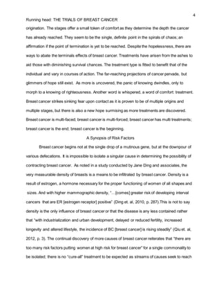 4
Running head: THE TRIALS OF BREAST CANCER
origination. The stages offer a small token of comfort as they determine the depth the cancer
has already reached. They seem to be the single, definite point in the spirals of chaos; an
affirmation if the point of termination is yet to be reached. Despite the hopelessness, there are
ways to abate the terminals effects of breast cancer. Treatments have arisen from the ashes to
aid those with diminishing survival chances. The treatment type is fitted to benefit that of the
individual and vary in courses of action. The far-reaching projections of cancer pervade, but
glimmers of hope still exist. As more is uncovered, the panic of knowing dwindles, only to
morph to a knowing of righteousness. Another word is whispered, a word of comfort: treatment.
Breast cancer strikes sinking fear upon contact as it is proven to be of multiple origins and
multiple stages, but there is also a new hope surmising as more treatments are discovered.
Breast cancer is multi-faced; breast cancer is multi-forced; breast cancer has multi treatments;
breast cancer is the end; breast cancer is the beginning.
A Synopsis of Risk Factors
Breast cancer begins not at the single drop of a mutinous gene, but at the downpour of
various defecations. It is impossible to isolate a singular cause in determining the possibility of
contracting breast cancer. As noted in a study conducted by Jane Ding and associates, the
very measurable density of breasts is a means to be infiltrated by breast cancer. Density is a
result of estrogen, a hormone necessary for the proper functioning of women of all shapes and
sizes. And with higher mammographic density, “…[comes] greater risk of developing interval
cancers that are ER [estrogen receptor] positive” (Ding et. al, 2010, p. 287).This is not to say
density is the only influence of breast cancer or that the disease is any less contained rather
that “with industrialization and urban development, delayed or reduced fertility, increased
longevity and altered lifestyle, the incidence of BC [breast cancer] is rising steadily” (Qiu et. al,
2012, p. 3). The continual discovery of more causes of breast cancer reiterates that “there are
too many risk factors putting women at high risk for breast cancer” for a single commonality to
be isolated; there is no “cure-all” treatment to be expected as streams of causes seek to reach
 