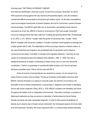 5
Running head: THE TRIALS OF BREAST CANCER
that infamous identification (Jeannine Loucks, Email Communication. November 30, 2012).
With suspicions arising against the very essence of household objects, soon all containers
marked with difficult pronunciations will become yet another cause. As all seem susceptible to
cause some degree towards that of inherent disease, the lust for more known causes of breast
cancer pervades. The BRCA1 gene falls into an elusiveness, percolating human nature to
conclude it as a new risk. BRCA1 is found on chromosome 17q21 and usually “prevent[s]
cancer by making proteins that keep cells from mutating and growing abnormally” (Fortenbaugh
et. al, 2012, p. 41). BRCA1 “usually” halts the growth of cancerous cells, “usually.” When
BRCA1 implodes with numerous mutations, it results in botched mammographic screenings and
a faster growth rate of cells. The dependence of this occurring is based on inherent means. In
the case of botched mammograms, the accelerated rate of cell growth can be linked to
cancerous tumors being “more likely to escape mammographic detection,” requiring not only
caution at screenings but less time between them (Stratton, 1997, p. 1509). Not only is
biological framework an aspect contributing to breast cancer, but so is the very tissue that
constitutes it. There is no guarantee of sanctity with fattier breasts, but it has not yet been
declared a possible cause. That is not the case with IGF-2.
When all manner of visceral figures are asserted as causes, it is not enough to be
aware of those causes most circulated. The tissue of breasts contemplates cancer as does
BRCA1. Density of breasts is a spectrum many fall under and with this circumstance, the
possibility of tumors being masked arises “causing delay in diagnosis which leads to identifying
tumors with poorer prognosis” (Ding, 2010, p. 279). BRCA1 mutations are hereditary and found
throughout the bodies of all on designated chromosomes. They seem mocking in a purpose of
bittersweet usefulness as they are prone to a deviation of tactics based on family history.
Density cannot be set under designated diagnosis. In order to fully assess the likelihood of
density as an adverse sign of breast cancer contraction, the histological aspects of tumors need
to be first examined. Similarly, the insulin expression IGF-2 is a factor easily skewed adversely
 