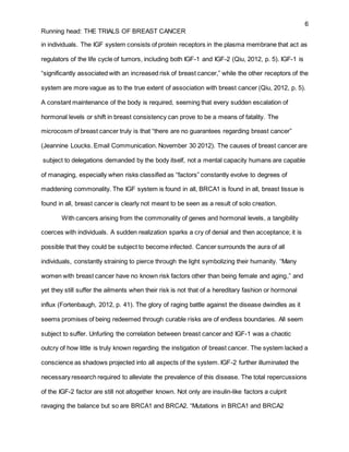 6
Running head: THE TRIALS OF BREAST CANCER
in individuals. The IGF system consists of protein receptors in the plasma membrane that act as
regulators of the life cycle of tumors, including both IGF-1 and IGF-2 (Qiu, 2012, p. 5). IGF-1 is
“significantly associated with an increased risk of breast cancer,” while the other receptors of the
system are more vague as to the true extent of association with breast cancer (Qiu, 2012, p. 5).
A constant maintenance of the body is required, seeming that every sudden escalation of
hormonal levels or shift in breast consistency can prove to be a means of fatality. The
microcosm of breast cancer truly is that “there are no guarantees regarding breast cancer”
(Jeannine Loucks. Email Communication. November 30 2012). The causes of breast cancer are
subject to delegations demanded by the body itself, not a mental capacity humans are capable
of managing, especially when risks classified as “factors” constantly evolve to degrees of
maddening commonality. The IGF system is found in all, BRCA1 is found in all, breast tissue is
found in all, breast cancer is clearly not meant to be seen as a result of solo creation.
With cancers arising from the commonality of genes and hormonal levels, a tangibility
coerces with individuals. A sudden realization sparks a cry of denial and then acceptance; it is
possible that they could be subject to become infected. Cancer surrounds the aura of all
individuals, constantly straining to pierce through the light symbolizing their humanity. “Many
women with breast cancer have no known risk factors other than being female and aging,” and
yet they still suffer the ailments when their risk is not that of a hereditary fashion or hormonal
influx (Fortenbaugh, 2012, p. 41). The glory of raging battle against the disease dwindles as it
seems promises of being redeemed through curable risks are of endless boundaries. All seem
subject to suffer. Unfurling the correlation between breast cancer and IGF-1 was a chaotic
outcry of how little is truly known regarding the instigation of breast cancer. The system lacked a
conscience as shadows projected into all aspects of the system. IGF-2 further illuminated the
necessary research required to alleviate the prevalence of this disease. The total repercussions
of the IGF-2 factor are still not altogether known. Not only are insulin-like factors a culprit
ravaging the balance but so are BRCA1 and BRCA2. “Mutations in BRCA1 and BRCA2
 