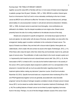 7
Running head: THE TRIALS OF BREAST CANCER
together account for about 80% of families with four or more cases of breast cancer diagnosed
in patients younger than 60 years” (Stratton, 1997, p. 1505). BRCA2 is another inherent gene
found on chromosome 13q12-q13 and is not as noticeably contributing to the rise in breast
cancer as BRCA1 but is still found to affect the “formation of tissue architecture and, perhaps,
abnormalities of a structural protein involved in cell-cell and cell-stroma interactions” (Stratton,
1997, p. 1509). As breast cancer is examined more thoroughly, more contributions are
attributed to its initiation, thus the despair escalates as more origins arise. Breast cancer
presently favors the side of an ending installment to the delicate structure of the body.
Breasts are composed of a specific arrangement, not merely tissue types but that of
ducts and glands. As noted earlier with all areas of the body, abnormalities can arise within this
arrangement, leading again to another contribution to the contraction of breast cancer. The
layout of breasts is as follows: they are lined with a tissue made of glands, these glands are
called lobules, which create milk and connect via ducts to the nipple (Fortenbaugh, 2012, p. 41).
When these cells creep into layers other than where they are functionally meant to be, particular
types of cancers arise. The proliferation of cells is also linked to the insulin receptor system as it
is “expressed by both breast tumors and cultured breast cancer cells” (Qiu, 2012, p. 6). As the
transcription of IGF-2 is linked to ER, it can also be the forefront determinant in the severity of
the cancer. ER is used to properly depict prognosis to patients and it is a set expectation of the
physician to “provide them with as much accurate information regarding breast CA and
treatment options before making any decisions“ (Jeannine Loucks. Email Communication.
November 30, 2012). Specific hormonal levels are a requirement when mentioning ER as “ER-
and PR [Progesterone]-negative tumors are generally associated with a less favorable
prognosis” and as the status of estrogen receptors correlates to levels of breast cancer in breast
tissue, IGF-2 can be viewed as another determinant of operative treatment (Fortenbaugh, 2012,
p. 44).The scathing features of breast cancer can be linked by explicit regulatory hormones
found in the body. Perhaps, it is one of the few linkages between causes of the cancer. Each
 
