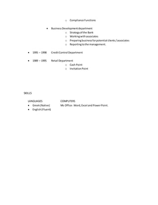 o Compliance Functions
 BusinessDevelopmentdepartment
o Strategyof the Bank
o Workingwithassociates
o Preparingbusinessforpotential clients/associates
o Reportingtothe management.
 1995 – 1998 CreditControl Department
 1989 – 1995 Retail Department
o Cash Point
o InvitationPoint
SKILLS
LANGUAGES COMPUTERS
 Greek(Native) Ms Office :Word,Excel and PowerPoint.
 English(Fluent)
 