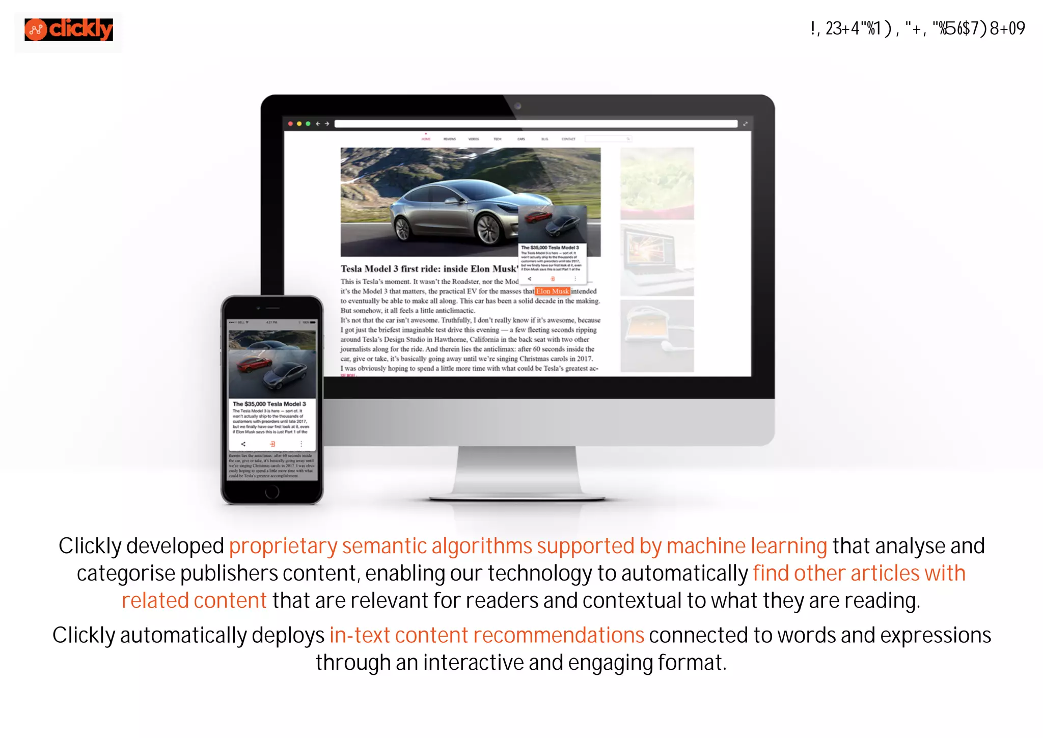 Clickly developed proprietary semantic algorithms supported by machine learning that analyse and
categorise publishers content, enabling our technology to automatically find other articles with
related content that are relevant for readers and contextual to what they are reading.
Clickly automatically deploys in-text content recommendations connected to words and expressions
through an interactive and engaging format.
In-Text Content Discovery
 