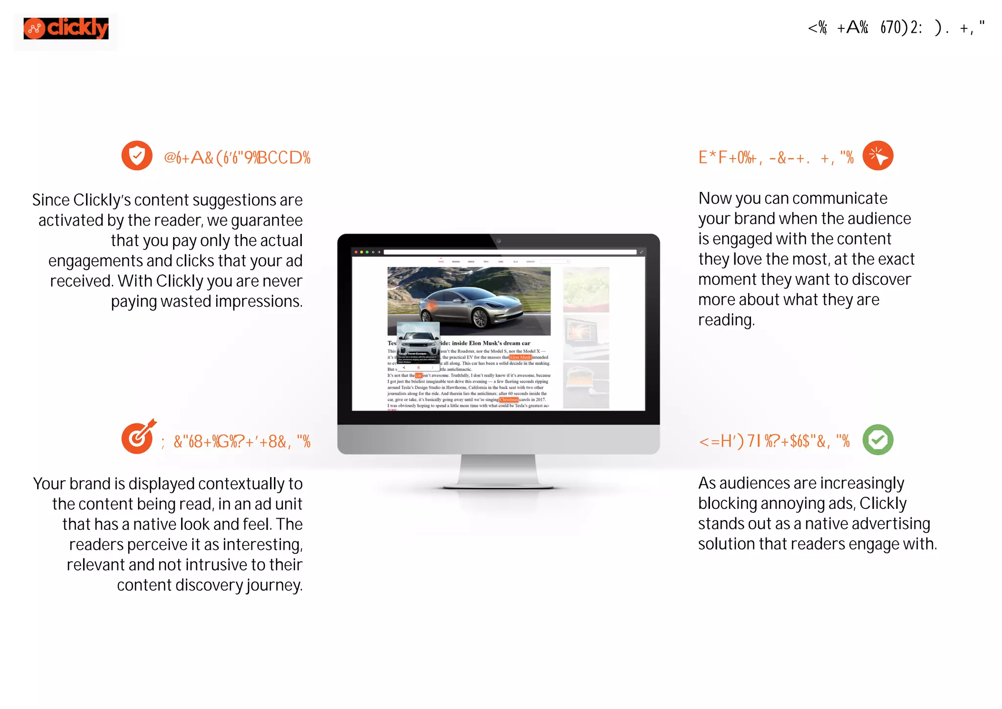A New Micro-Moment
Viewability 100%
Since Clickly’s content suggestions are
activated by the reader, we guarantee
that you pay only the actual
engagements and clicks that your ad
received. With Clickly you are never
paying wasted impressions.
Super engagement
Now you can communicate
your brand when the audience
is engaged with the content
they love the most, at the exact
moment they want to discover
more about what they are
reading.
Native & Relevant
Your brand is displayed contextually to
the content being read, in an ad unit
that has a native look and feel. The
readers perceive it as interesting,
relevant and not intrusive to their
content discovery journey.
AdBlock Resistant
As audiences are increasingly
blocking annoying ads, Clickly
stands out as a native advertising
solution that readers engage with.
 