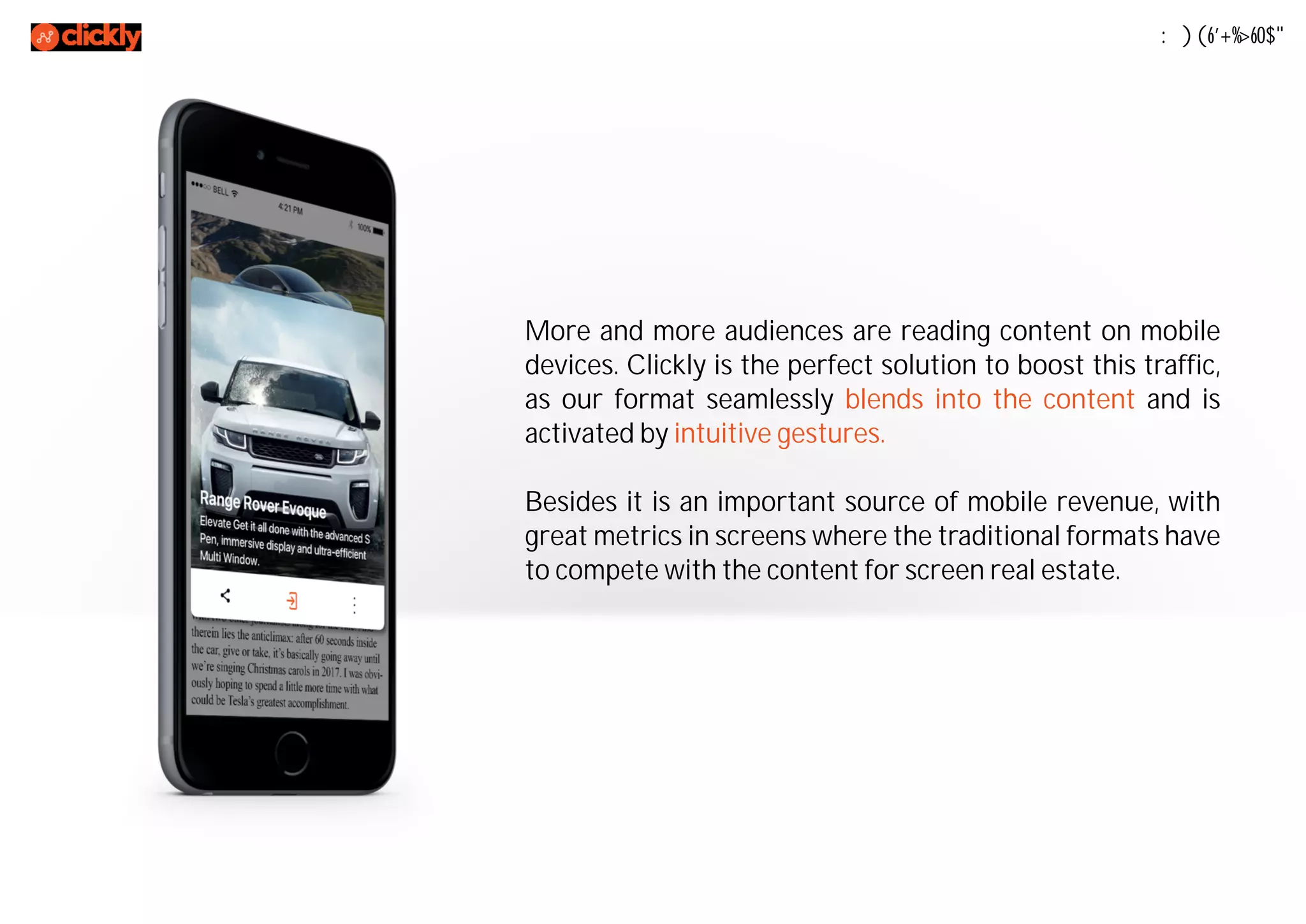Mobile First
More and more audiences are reading content on mobile
devices. Clickly is the perfect solution to boost this traffic,
as our format seamlessly blends into the content and is
activated by intuitive gestures.
Besides it is an important source of mobile revenue, with
great metrics in screens where the traditional formats have
to compete with the content for screen real estate.
 