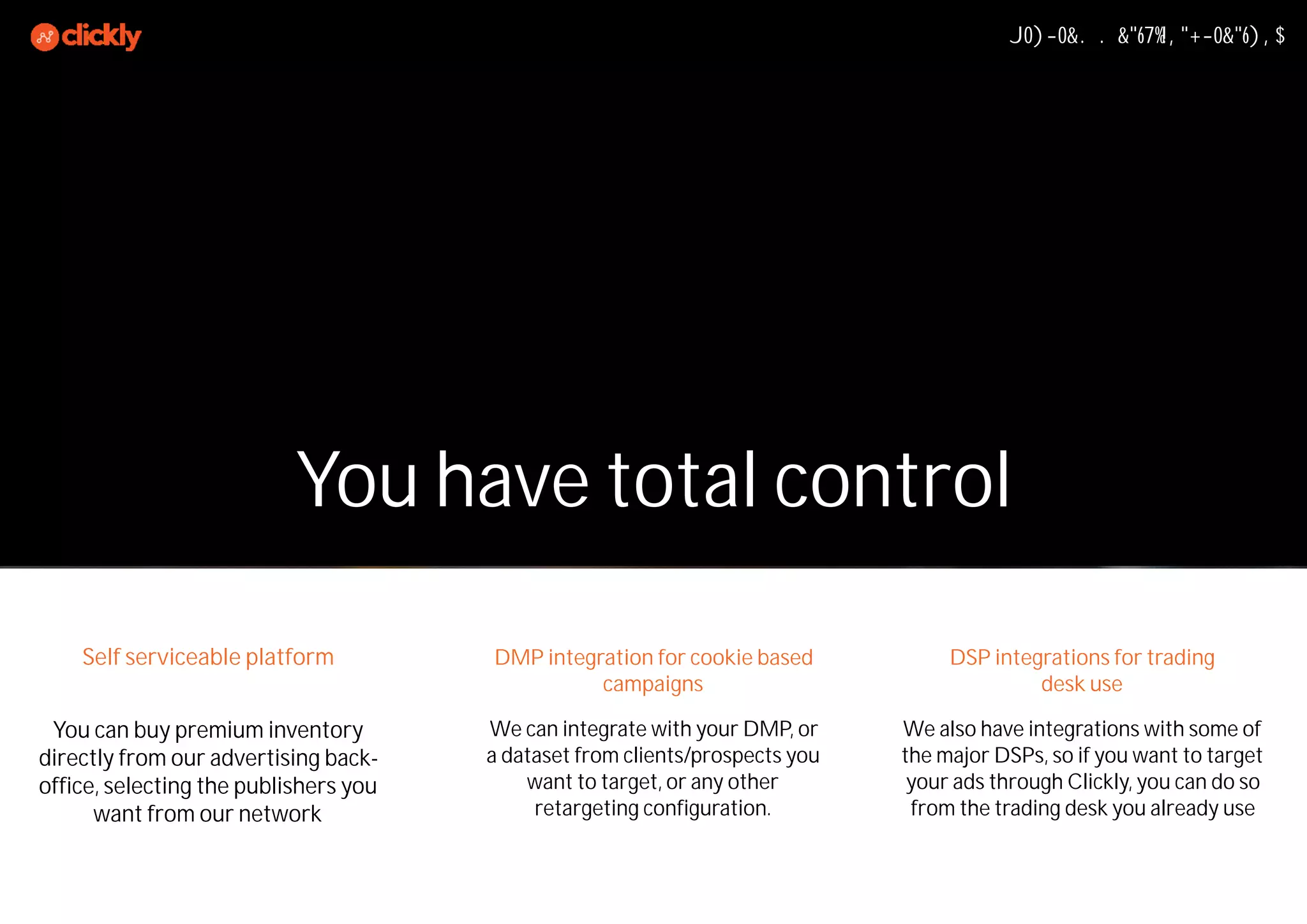 You can buy premium inventory
directly from our advertising back-
office, selecting the publishers you
want from our network
Programmatic Integrations
We also have integrations with some of
the major DSPs, so if you want to target
your ads through Clickly, you can do so
from the trading desk you already use
We can integrate with your DMP, or
a dataset from clients/prospects you
want to target, or any other
retargeting configuration.
You have total control
DMP integration for cookie based
campaigns
DSP integrations for trading
desk use
Self serviceable platform
 