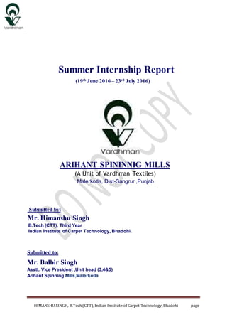 HIMANSHU SINGH, B.Tech(CTT),Indian Institute of Carpet Technology,Bhadohi page
Summer Internship Report
(19th
June 2016 – 23rd
July 2016)
ARIHANT SPININNIG MILLS
(A Unit of Vardhman Textiles)
Malerkotla, Dist-Sangrur ,Punjab
Submitted by:
Mr. Himanshu Singh
B.Tech (CTT), Third Year
Indian Institute of Carpet Technology, Bhadohi.
Submitted to:
Mr. Balbir Singh
Asstt. Vice President ,Unit head (3,4&5)
Arihant Spinning Mills,Malerkotla
 