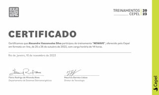 TREINAMENTOS 20
___ CEPEL 23
CERTIFICADO
Certificamos que Alexandre Vasconcelos Silva participou do treinamento "NEWAVE", oferecido pelo Cepel
em formato on-line, de 25 e 26 de outubro de 2023, com carga horária de 14 horas.
Rio de janeiro, 10 de novembro de 2023
Flávio Rodrigo de Miranda Alves
Departamento de Sistemas Eletroenergéticos
Maurício Barreto Lisboa
Diretor de Tecnologia
-
QJ
a.
QJ
"
 