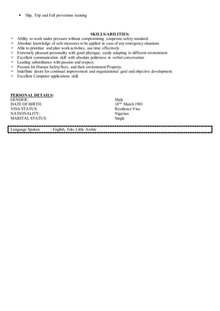  Slip, Trip and Fall prevention training
SKILLS/ABILITIES:
 Ability to work under pressure without compromising cooperate safety standard.
 Absolute knowledge of safe measures to be applied in case of any emergency situations
 Able to prioritize and plan work activities, use time effectively.
 Extremely pleasant personality with good physique, easily adapting to different environment
 Excellent communication skill with absolute politeness in verbal conversation
 Leading subordinates with passion and respect.
 Passion for Human Safety/lives, and their environment/Property.
 Indefinite desire for continual improvement and organizational goal and objective development.
 Excellent Computer applications skill.
PERSONAL DETAILS:
GENDER: Male
DATE OF BIRTH: 18TH
Match 1983
VISA STATUS: Residence Visa
NATIONALITY: Nigerian
MARITAL STATUS: Single
Language Spoken : English, Edo, Little Arabic
 