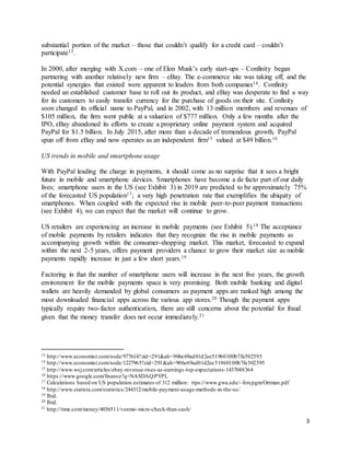3
substantial portion of the market – those that couldn’t qualify for a credit card – couldn’t
participate13.
In 2000, after merging with X.com – one of Elon Musk’s early start-ups – Confinity began
partnering with another relatively new firm – eBay. The e-commerce site was taking off, and the
potential synergies that existed were apparent to leaders from both companies14. Confinity
needed an established customer base to roll out its product, and eBay was desperate to find a way
for its customers to easily transfer currency for the purchase of goods on their site. Confinity
soon changed its official name to PayPal, and in 2002, with 13 million members and revenues of
$105 million, the firm went public at a valuation of $777 million. Only a few months after the
IPO, eBay abandoned its efforts to create a proprietary online payment system and acquired
PayPal for $1.5 billion. In July 2015, after more than a decade of tremendous growth, PayPal
spun off from eBay and now operates as an independent firm15 valued at $49 billion.16
US trends in mobile and smartphone usage
With PayPal leading the charge in payments, it should come as no surprise that it sees a bright
future in mobile and smartphone devices. Smartphones have become a de facto part of our daily
lives; smartphone users in the US (see Exhibit 3) in 2019 are predicted to be approximately 75%
of the forecasted US population17; a very high penetration rate that exemplifies the ubiquity of
smartphones. When coupled with the expected rise in mobile peer-to-peer payment transactions
(see Exhibit 4), we can expect that the market will continue to grow.
US retailers are experiencing an increase in mobile payments (see Exhibit 5).18 The acceptance
of mobile payments by retailers indicates that they recognize the rise in mobile payments as
accompanying growth within the consumer-shopping market. This market, forecasted to expand
within the next 2-5 years, offers payment providers a chance to grow their market size as mobile
payments rapidly increase in just a few short years.19
Factoring in that the number of smartphone users will increase in the next five years, the growth
environment for the mobile payments space is very promising. Both mobile banking and digital
wallets are heavily demanded by global consumers as payment apps are ranked high among the
most downloaded financial apps across the various app stores.20 Though the payment apps
typically require two-factor authentication, there are still concerns about the potential for fraud
given that the money transfer does not occur immediately.21
13 http://www.economist.com/node/977614?zid=291&ah=906e69ad01d2ee51960100b7fa502595
14 http://www.economist.com/node/1227965?zid=291&ah=906e69ad01d2ee51960100b7fa502595
15 http://www.wsj.com/articles/ebay-revenue-rises-as-earnings-top-expectations-1437048364
16 https://www.google.com/finance?q=NASDAQ:PYPL
17 Calculations based on US population estimates of 312 million: ttps://www.gwu.edu/~forcpgm/Ortman.pdf
18 http://www.statista.com/statistics/244312/mobile-payment-usage-methods-in-the-us/
19 Ibid.
20 Ibid.
21 http://time.com/money/4036511/venmo-more-check-than-cash/
 