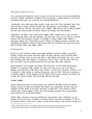 4
Decoupling of financial services
A key trend across the financial services domain over the last few years has been the unbundling
of service offerings traditionally provided as part of a package. A notable instance is the advent
of nonbank debit cards, such as the Sun Trust prepaid MasterCard.
Traditionally, users could make bank transfers to other users only if they transferred funds from
their checking or savings accounts through their bank interfaces to the traditional banking
payments network. However, innovations such as digital wallets allowed users to make payments
from the same bank accounts but without having to go through their bank interfaces.
Furthermore, the ability to link credit cards to digital wallets enabled users to draw on credit
while transacting online, both with merchants and other users. Users can now also have account
balances with other payments providers, for example, by using a digital wallet balance as
opposed to relying only on their bank accounts’ balances for making payments. In general, this
decoupling has negatively impacted banks because they lose transaction fees when users bypass
them to transact online using digital wallets.
Social payments
People are social, and they connect across online platforms based on a simple yet powerful
premise; people want to know what their friends are doing, and they want to tell their friends
what they are doing. Users now have the ability to share photos with friends, their views on the
latest trending topics with strangers, or restaurant or movie reviews with the world. The more
they can connect with the people around them the more they value online platforms.
Social payments can be thought of as being at the intersection of social media and payments.
Whether it is a payment made to friends for a night out on the town, a visit to the mall, or
hanging out at the newest coffee bistro, users can have a record of the experience, reminisce on it
(“comments”) while making or receiving the payment, and even “like” other users’ experiences.
A uniquely different way of engaging with the world, it allows users to transact with friends and
provide their network another way of knowing what they are doing.
Venmo’s model
Venmo makes the process of social payments easy, including the ability to pay your friends
directly as well as to share your expenses with friends (e.g., transactions that users make are
published for their friends to see unless the feature is turned off22). From startup to mobile
payment giant, Venmo quickly evolved from text-messaging payments into an app payment
system that involves social media features.
Venmo offers convenient access to a mobile-based app payment system. Individuals are not
charged for the core service of sending or receiving money; rather they are charged a 3% fee if
the payment is from a credit card23. Using a Venmo account balance, bank account, or debit card
22 https://help.venmo.com/hc/en-us/articles/210413717-How-do-I-keep-my-payment-activity-private-
23 https://help.venmo.com/hc/en-us/articles/210413677-How-do-I-add-a-credit-debit-card-
 