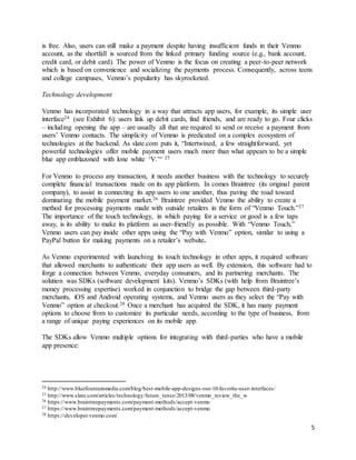 5
is free. Also, users can still make a payment despite having insufficient funds in their Venmo
account, as the shortfall is sourced from the linked primary funding source (e.g., bank account,
credit card, or debit card). The power of Venmo is the focus on creating a peer-to-peer network
which is based on convenience and socializing the payments process. Consequently, across teens
and college campuses, Venmo’s popularity has skyrocketed.
Technology development
Venmo has incorporated technology in a way that attracts app users, for example, its simple user
interface24 (see Exhibit 6): users link up debit cards, find friends, and are ready to go. Four clicks
– including opening the app – are usually all that are required to send or receive a payment from
users’ Venmo contacts. The simplicity of Venmo is predicated on a complex ecosystem of
technologies at the backend. As slate.com puts it, “Intertwined, a few straightforward, yet
powerful technologies offer mobile payment users much more than what appears to be a simple
blue app emblazoned with lone white ‘V.’“ 25
For Venmo to process any transaction, it needs another business with the technology to securely
complete financial transactions made on its app platform. In comes Braintree (its original parent
company), to assist in connecting its app users to one another, thus paving the road toward
dominating the mobile payment market.26 Braintree provided Venmo the ability to create a
method for processing payments made with outside retailers in the form of “Venmo Touch.”27
The importance of the touch technology, in which paying for a service or good is a few taps
away, is its ability to make its platform as user-friendly as possible. With “Venmo Touch,”
Venmo users can pay inside other apps using the “Pay with Venmo” option, similar to using a
PayPal button for making payments on a retailer’s website.
As Venmo experimented with launching its touch technology in other apps, it required software
that allowed merchants to authenticate their app users as well. By extension, this software had to
forge a connection between Venmo, everyday consumers, and its partnering merchants. The
solution was SDKs (software development kits). Venmo’s SDKs (with help from Braintree’s
money processing expertise) worked in conjunction to bridge the gap between third-party
merchants, iOS and Android operating systems, and Venmo users as they select the “Pay with
Venmo” option at checkout.28 Once a merchant has acquired the SDK, it has many payment
options to choose from to customize its particular needs, according to the type of business, from
a range of unique paying experiences on its mobile app.
The SDKs allow Venmo multiple options for integrating with third-parties who have a mobile
app presence:
24 http://www.bluefountainmedia.com/blog/best-mobile-app-designs-our-10-favorite-user-interfaces/
25 http://www.slate.com/articles/technology/future_tense/2013/08/venmo_review_the_w
26 https://www.braintreepayments.com/payment-methods/accept-venmo
27 https://www.braintreepayments.com/payment-methods/accept-venmo
28 https://developer.venmo.com/
 