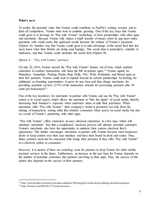 7
What’s next
To realize the potential value that Venmo could contribute to PayPal’s existing revenue and to
fend off competitors, Venmo must look to continue growing. One of the key ways that Venmo
could grow is to leverage its “Pay with Venmo” technology to form partnerships with other apps
and merchants. Because Venmo only makes a small amount of money when its app users make
payments with credit cards, this approach would increase the volume of Venmo’s payments
(Option A). Another way that Venmo could grow is to take advantage of the social feed that lets
users know what their friends are doing (and buying). This social data is particularly valuable to
marketers, and thus Venmo could monetize the social feed (Option B).
Option A – “Pay with Venmo” partners
On July 26, 2016, Venmo moved the “Pay with Venmo” feature out of beta, which enabled
customers to conduct transactions and share the bill on partner apps.33 Venmo signed on
Munchery, Gametime, Parking Panda, Hop, Dolly, Priv, Wish, Poshmark, and Boxed apps as
their first partners. Venmo could seek to expand beyond its current partnerships by looking for
additional co-branding opportunities to grow its user base and thus charge merchants for
providing payment services (2.9% of the transaction amount for processing payment plus 30
cents per transaction)34.
One of the key incentives for merchants to partner with Venmo and use the "Pay with Venmo"
option is its social aspect, which allows the merchant to "ride the ripple" of social media, thereby
increasing their business’s exposure when customers share or split their purchases. When
merchants offer “Pay with Venmo,” their company’s brand is promoted not only from the
sharing of transactions among other like-minded consumers (their peers) on social media but also
as a result of Venmo’s partnering with other apps.
“Pay with Venmo” offers customers an easy checkout experience in a few taps, which will
eliminate merchants’ fear that a complicated checkout process will alienate potential customers.
Venmo's merchants also have the opportunity to maintain their custom checkout flow's
appearance. This further encourages merchants to partner with Venmo because most businesses
desire to keep control over their user interface and have their brand be front and center. Thus,
future partners need not be concerned with losing their presence if they offer “Pay with Venmo”
as a checkout option to consumers.
However, it is unclear if there are switching costs for partners to drop Venmo for other mobile
payment services in the future. Furthermore, an increase in the user base for Venmo depends on
the number of potential customers that partners can bring to their apps. Thus, the success of this
option also depends on the success of their partners.
33 http://www.pymnts.com/news/payment-methods/2016/paypal-venmo-check-splitting-merchant-partners/
34 http://fortune.com/2016/01/27/venmo-business/
 