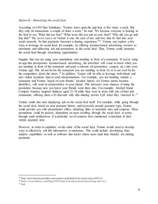 8
Option B – Monetizing the social feed
According to CEO Dan Schulman, "Venmo users open the app four or five times a week. But
they only do transactions a couple of times a week," he said. "It's because everyone is looking at
the feed to see, 'What did you buy?' 'What icons did you put on your feed?' 'Why did you go and
buy that?' The secret sauce on Venmo is one, the ease of use, and two, that it's tied into your
social network. So that payments becomes a sharing experience."35 Venmo can explore a few
ways to leverage its social feed, for example, by offering location-based advertising services to
merchants and delivering ads and promotions in the social feed. Thus, Venmo could monetize
the social feed through advertising opportunities.
Imagine that you are using your smartphone and standing in front of a restaurant. If you’re using
an app that incorporates location-based advertising, the advertiser will come to know when you
are standing in front of the restaurant and push a relevant ad (promotion, coupon, etc.) into your
Venmo app. This ad can be for the restaurant you are standing in front of, or it can even be for
the competition down the street. 36 In addition, Venmo will be able to leverage both friend and
user visited locations data to send ads/promotions. For example, you are standing outside a
restaurant and Venmo, based on your friends’ location history (or Venmo memo location
identifier), will send an ad/promotion to your phone. This increases your chances of using the
promotion because now you know your friends went there also. For example, Alcohol brand
Campari America targeted drinkers aged 21-34 while they were in areas with lots of bars and
restaurants, offering them a $5 discount with ride-sharing service Lyft when they ‘checked in’.37
Venmo could also start displaying ads on the social feed itself. For example, while going through
the social feed, based on your payment history and keywords around payment type, Venmo
could provide you with promotional offers, including links to merchant sites and coupons. These
promotions could be passive, dependent on users scrolling through the social feed, or active,
through push notifications if a particular set of contacts have mentioned a merchant in their
venmo payment note.
However, in order to capitalize on the value of the social feed, Venmo would need to develop
ways to effectively sell this information to marketers. This could include developing data
analytic capabilities as well as software that tracks where users (and their friends) are making
payments.
35 http://www.businessinsider.com/venmo-social-feed-is-its-secret-sauce-2015-12
36 https://econsultancy.com/blog/67418-what-is-location-based-advertising-why-is-it
37 Ibid.
 