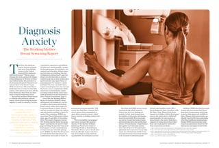 4 WORKING MOTHER RESEARCH INSTITUTE DIAGNOSIS ANXIETY: WORKING MOTHER BREAST SCREENING REPORT 5 
This year, the American 
Cancer Society estimates that more than 200,000 women in the United States will be diagnosed with breast cancer.1 “Breast cancer remains the most common life-threatening malignancy in Western women,” says Clifford Hudis, MD, president of the American Society of Clinical Oncology and chief of the Breast Cancer Medicine Service at Memorial Sloan- Kettering Cancer Center in New York. Indeed, more American women will die from the disease than from any other form of cancer except lung cancer. 
Beyond the statistics, breast cancer is a disease with profound cultural impact. Fund-raisers bring thousands together to walk in solidarity, October is devoted to awareness, and millions of dollars are raised annually—primarily through women-led initiatives—for research and education. Breast cancer survival rates are climbing,2 but fear of diagnosis is still pervasive, and confusion over the best ways to protect oneself has grown as some studies have questioned the value and efficacy of mammograms. For instance, a study published this year concluded that a regular mammogram does not increase the breast cancer survival rate,3 while others have concluded that regular screening reduces breast cancer mortality by between 15 and 25 percent.4,5 [See “Clinical Controversy,” page 7.] 
Given this, the Working Mother Research Institute (WMRI), along with sponsor GE Healthcare, set out to explore what women know about breast cancer today, what women do to prevent disease or detect it early, and how women feel about the options and information available to them. To answer these questions, WMRI surveyed more than 2,500 women nationwide, ages 35 and older, in December 2013. This report, Diagnosis Anxiety: The Working Mother Breast Screening Report, summarizes the survey’s findings, including the fact that 9 out of 10 participants consider mammograms an important part of health management. WMRI also finds that 80 percent of respondents have had at least one mammogram, and nearly as many, 70 percent, get screened annually. This survey also finds that a woman’s decision to get her first mammogram is most often a proactive choice, rather than a reaction to finding a lump in her breast. 
“This is incredibly encouraging,” says Dawn Leonard, MD, medical director of the Herman & Walter Samuelson Breast Care Center at LifeBridge Health in Randallstown, Maryland. “Breast cancer should absolutely be afforded respect and attention. If we diagnose early and treat appropriately, we anticipate survival.” 
But while the WMRI survey reveals much good news about women’s choices, not all of our findings are 
positive; in fact, many women have incomplete or inaccurate information about breast health. Most pressingly, our survey reveals that many women lack knowledge about the health implications of breast density, a classification that applies to breasts that contain more than 50 percent fibroglandular (glandular and connective) versus fatty tissue. An estimated two-thirds of premenopausal women have dense breasts, as do a quarter of postmenopausal women, says Sandhya Pruthi, MD, a breast diagnostic clinic consultant with the Mayo Clinic. Women with dense breasts are at higher risk for developing cancer, and, what’s more, traditional mammography can miss tumors in dense breasts. Our survey finds that a majority of women do not know these facts, and nearly half do not know if their own breasts are dense. 
Similarly, WMRI also discovered that women who are screened don’t know what kind of mammogram technology is used or what options are available to them. (Women with dense breasts, specifically, may benefit from technologies other than traditional mammograms.) Finally, WMRI uncovered that many women are still unclear about how lifestyle factors can impact breast health. 
1. http://www.cancer.org/cancer/breastcancer/detailedguide/breast-cancer-key-statistics 
2. http://www.cancer.gov/cancertopics/factsheet/cancer-advances-in-focus/breast 
3. http://www.nytimes.com/2014/02/12/health/study-adds-new-doubts-about-value-of-mammograms.html?_r=0 http://www.bmj.com/content/348/bmj.g1403 and http://www.bmj.com/content/348/bmj.g366 
4. http://www.bmj.com/content/348/bmj.g1403 
5. http://www.ncbi.nlm.nih.gov/pubmed/21413892 
Diagnosis Anxiety 
The Working Mother 
Breast Screening Report 
In our survey, 5 out of 10 women who had a mammogram were asked to return for additional testing. Seventy-six percent of the additional tests led to a finding of nothing suspicious, 
16 percent to nothing conclusive, and 8 percent to a cancer diagnosis. 
ISTOCKPHOTO  