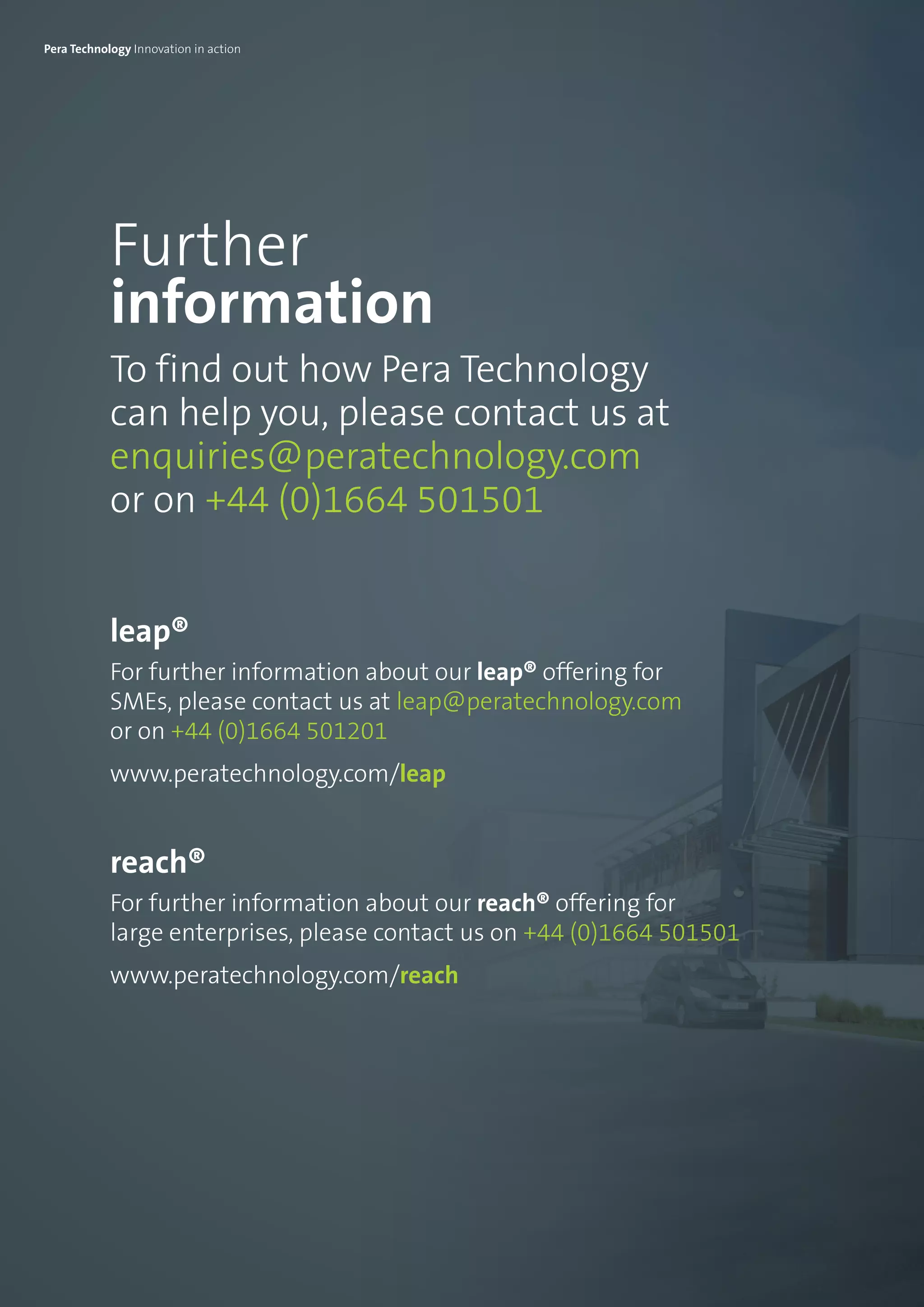 Further
information
To find out how Pera Technology
can help you, please contact us at
enquiries@peratechnology.com
or on +44 (0)1664 501501
leap®
For further information about our leap® offering for
SMEs, please contact us at leap@peratechnology.com
or on +44 (0)1664 501201
www.peratechnology.com/leap
reach®
For further information about our reach® offering for
large enterprises, please contact us on +44 (0)1664 501501
www.peratechnology.com/reach
Pera Technology Innovation in action
 
