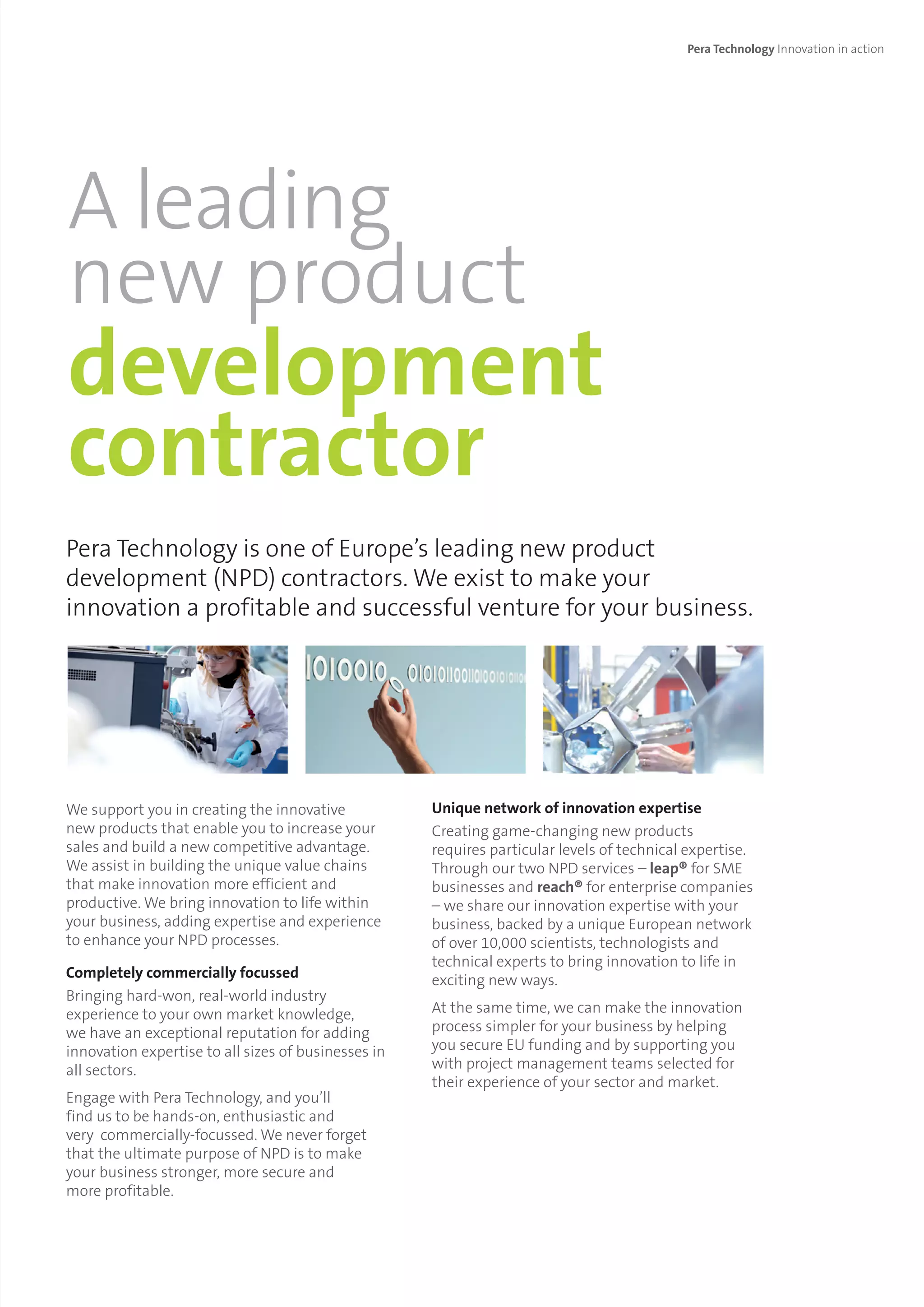 Pera Technology Innovation in action
Pera Technology is one of Europe’s leading new product
development (NPD) contractors. We exist to make your
innovation a profitable and successful venture for your business.
We support you in creating the innovative
new products that enable you to increase your
sales and build a new competitive advantage.
We assist in building the unique value chains
that make innovation more efficient and
productive. We bring innovation to life within
your business, adding expertise and experience
to enhance your NPD processes.
Completely commercially focussed
Bringing hard-won, real-world industry
experience to your own market knowledge,
we have an exceptional reputation for adding
innovation expertise to all sizes of businesses in
all sectors.
Engage with Pera Technology, and you’ll
find us to be hands-on, enthusiastic and
very commercially-focussed. We never forget
that the ultimate purpose of NPD is to make
your business stronger, more secure and
more profitable.
Unique network of innovation expertise
Creating game-changing new products
requires particular levels of technical expertise.
Through our two NPD services – leap® for SME
businesses and reach® for enterprise companies
– we share our innovation expertise with your
business, backed by a unique European network
of over 10,000 scientists, technologists and
technical experts to bring innovation to life in
exciting new ways.
At the same time, we can make the innovation
process simpler for your business by helping
you secure EU funding and by supporting you
with project management teams selected for
their experience of your sector and market.
A leading
new product
development
contractor
 