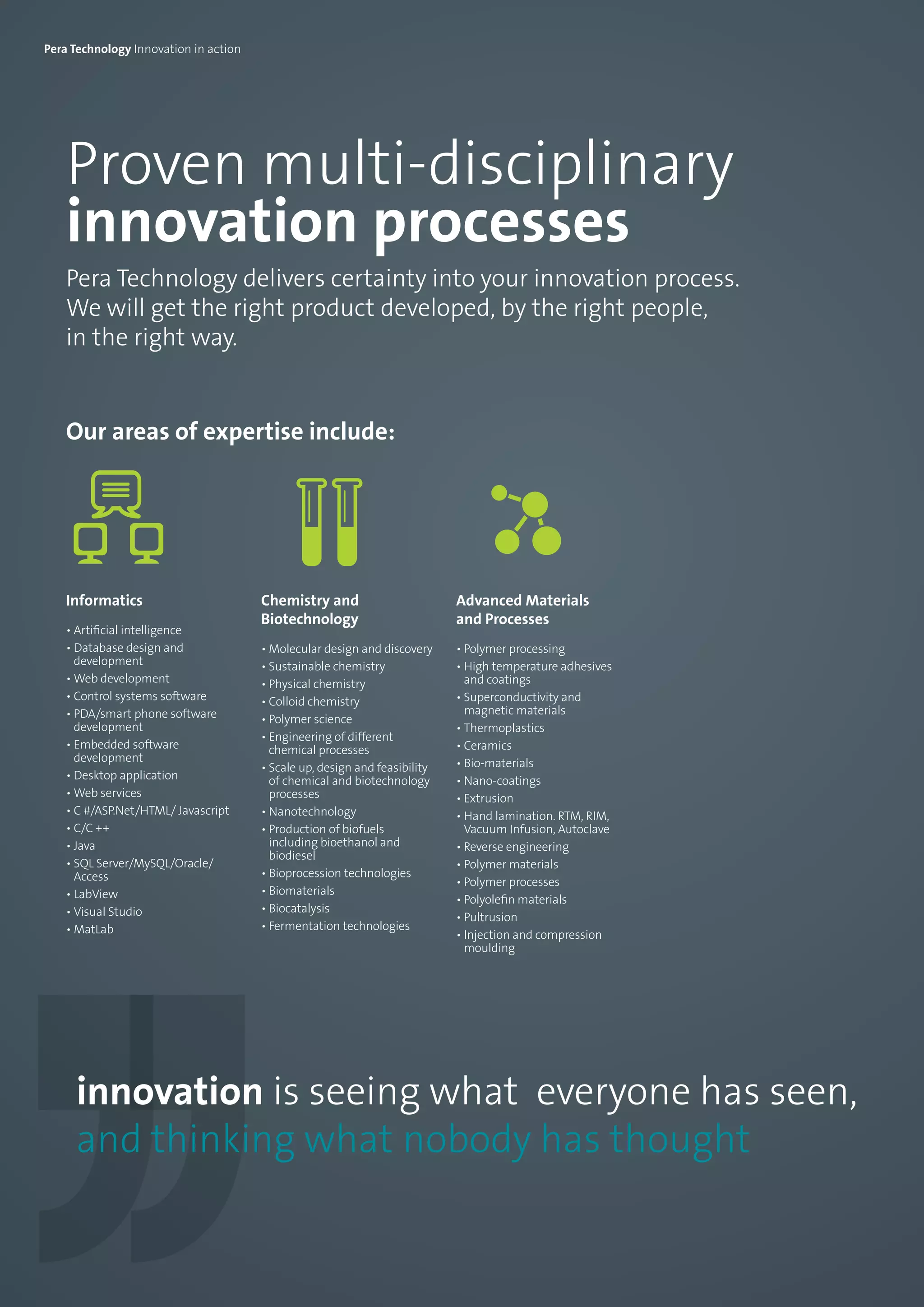Proven multi-disciplinary
innovation processes
Pera Technology delivers certainty into your innovation process.
We will get the right product developed, by the right people,
in the right way.
Our areas of expertise include:
Informatics
• Artificial intelligence
• Database design and
development
• Web development
• Control systems software
• PDA/smart phone software
development
• Embedded software
development
• Desktop application
• Web services
• C #/ASP.Net/HTML/ Javascript
• C/C ++
• Java
• SQL Server/MySQL/Oracle/
Access
• LabView
• Visual Studio
• MatLab
Chemistry and
Biotechnology
• Molecular design and discovery
• Sustainable chemistry
• Physical chemistry
• Colloid chemistry
• Polymer science
• Engineering of different
chemical processes
• Scale up, design and feasibility
of chemical and biotechnology
processes
• Nanotechnology
• Production of biofuels
including bioethanol and
biodiesel
• Bioprocession technologies
• Biomaterials
• Biocatalysis
• Fermentation technologies
Advanced Materials
and Processes
• Polymer processing
• High temperature adhesives
and coatings
• Superconductivity and
magnetic materials
• Thermoplastics
• Ceramics
• Bio-materials
• Nano-coatings
• Extrusion
• Hand lamination. RTM, RIM,
Vacuum Infusion, Autoclave
• Reverse engineering  
• Polymer materials
• Polymer processes
• Polyolefin materials
• Pultrusion
• Injection and compression
moulding
innovation is seeing what everyone has seen,
and thinking what nobody has thought
Pera Technology Innovation in action
 