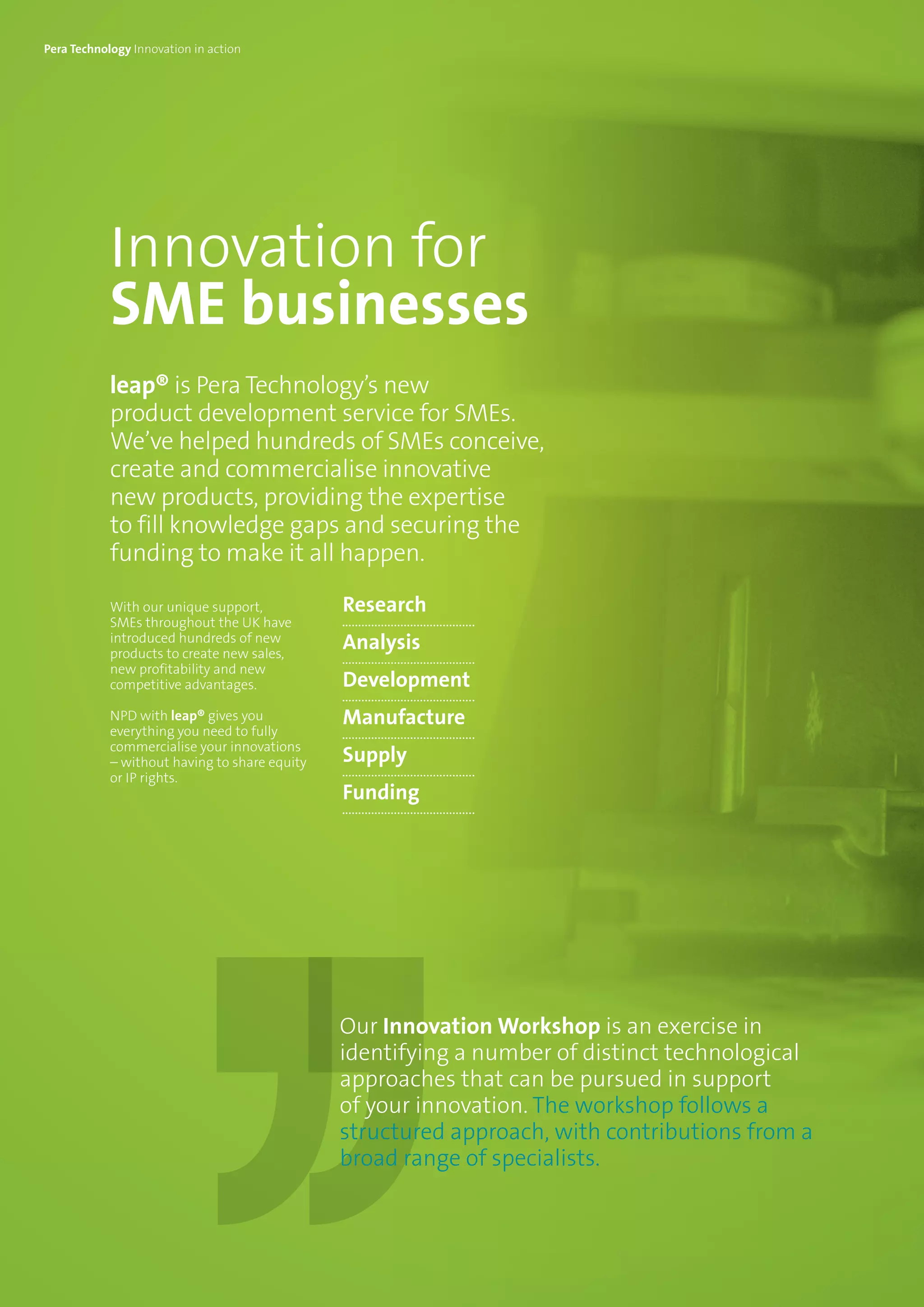 Innovation for
SME businesses
leap® is Pera Technology’s new
product development service for SMEs.
We’ve helped hundreds of SMEs conceive,
create and commercialise innovative
new products, providing the expertise
to fill knowledge gaps and securing the
funding to make it all happen.
With our unique support,
SMEs throughout the UK have
introduced hundreds of new
products to create new sales,
new profitability and new
competitive advantages.
NPD with leap® gives you
everything you need to fully
commercialise your innovations
– without having to share equity
or IP rights.
Research
Analysis
Development
Manufacture
Supply
Funding
Our Innovation Workshop is an exercise in
identifying a number of distinct technological
approaches that can be pursued in support
of your innovation. The workshop follows a
structured approach, with contributions from a
broad range of specialists.
Pera Technology Innovation in action
 