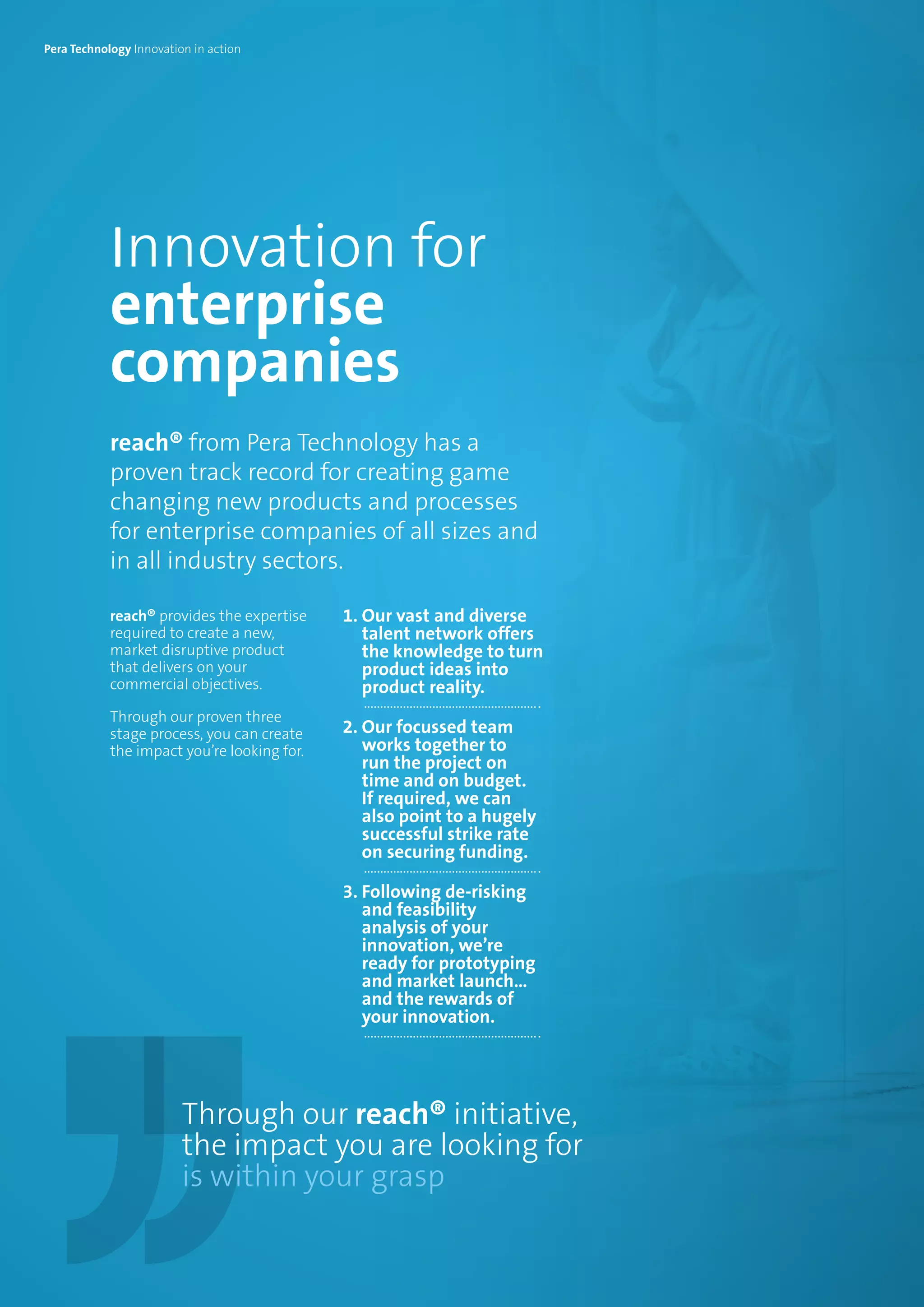 Innovation for
enterprise
companies
reach® from Pera Technology has a
proven track record for creating game
changing new products and processes
for enterprise companies of all sizes and
in all industry sectors.
reach® provides the expertise
required to create a new,
market disruptive product
that delivers on your
commercial objectives.
Through our proven three
stage process, you can create
the impact you’re looking for.
1. Our vast and diverse
talent network offers
the knowledge to turn
product ideas into
product reality.
2. Our focussed team
works together to
run the project on
time and on budget.
If required, we can
also point to a hugely
successful strike rate
on securing funding.
3. Following de-risking
and feasibility
analysis of your
innovation, we’re
ready for prototyping
and market launch…
and the rewards of
your innovation.
Through our reach® initiative,
the impact you are looking for
is within your grasp
Pera Technology Innovation in action
 