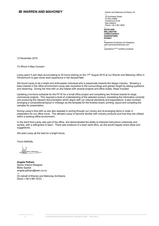 Warren and Mahoney Architects Ltd
—
16 Southwark Street
PO Box 25086
Christchurch 8144
New Zealand
Phone + 64 3 961 5926
1 c:userspelhamadocumentswork experience letter - lacey.docx
12 November 2015
To Whom It May Concern
Lacey spent 5 part days accumulating to 20 hours starting on the 17th
August 2015 at our Warren and Mahoney office in
Christchurch to gain some work experience in her desired field.
We found Lacey to be a bright and enthusiastic individual who is passionate towards the design industry. Showing a
keen interest in the office environment Lacey was inquisitive to the surroundings and gained insight by asking questions
and observing. During her time with us she helped with several projects and office duties, these included:
Updating a furniture schedule for the FF+E for a small office project and completing two finishes boards for large
commercial projects. This required a level of understanding of the selected product, translating the information correctly
and producing the relevant documentation which aligns with our internal standards and expectations. It also involved
arranging a compositional layout in InDesign as the template for the finishes board, printing, layout and compiling the
samples for presentation.
During Lacey’s time with us she also assisted in sorting through our Library and re-arranging items in order in
preparation for our office move. This allowed Lacey to become familiar with industry products and how they are utilised
within a working office environment.
In the short time Lacey was part of the office, she demonstrated the ability to interpret instructions cohesively and
quickly, with a willingness to learn. There was evidence of a team work ethic, as she would happily share ideas and
suggestions.
We wish Lacey all the best for a bright future.
Yours faithfully
Angela Pelham
Senior Interior Designer
BDes Spatial
angela.pelham@wam.co.nz
—
On behalf of Warren and Mahoney Architects
Direct + 64 3 961 9723
—
AUCKLAND
WELLINGTON
CHRISTCHURCH
QUEENSTOWN
SYDNEY
—
Registered Architects and Designers
www.warrenandmahoney.com
—
carboNZeroCertTM
certified architects
 