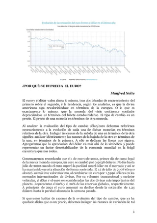 1
¿POR QUÉ SE DEPRECIA EL EURO?
Manfred Nolte
El euro y el dólar valen ahora lo mismo, tras dos décadas de encarecimiento del
primero sobre el segundo, y la tendencia, según los analistas, es que la divisa
americana siga revalorizándose en términos de la europea. O lo que es
exactamente lo mismo: que la moneda del viejo continente continúe
depreciándose en términos del billete estadounidense. El tipo de cambio es un
precio. El precio de una moneda en términos de otra moneda.
Al analizar la evaluación del tipo de cambio dólar/euro debemos referirnos
necesariamente a la evolución de cada una de dichas monedas en términos
relativos de la otra. Indagar las causas de la subida de una en términos de la otra
significa analizar idénticamente las razones de la bajada de la otra en términos de
la una, en términos de la primera. A ello se dedican las líneas que siguen.
Agregaremos que la apreciación del dólar va más allá de lo simbólico y puede
representar un factor desestabilizador de la economía mundial en la frágil
coyuntura que nos rodea.
Comenzaremos recordando que el 1 de enero de 2002, primer día de curso legal
de la nueva moneda europea, un euro se cambió por 0,9038 dólares. No fue hasta
julio de 2002 cuando el euro superó la paridad con el dólar en el mercado y así se
ha mantenido en esta situación de forma sostenida. El 15 de julio de 2008 el euro
alcanzó su máximo valor máximo, al cambiarse un europor 1,5990 dólares en los
mercados internacionales de divisas. Por su volumen transaccional y carácter
vehicular, el dólar y el euro son consideradas las dos divisas más importantes del
planeta. Representan el 60% y el 20% de las reservas globales, respectivamente.
A principios de 2021 el euro comenzó su declive desde la cotización de 1,23
dólares hasta la paridad alcanzada la semana pasada.
Si queremos hablar de razones de la evolución del tipo de cambio, que ya ha
quedado dicho que es un precio, debemos indagar las razones de variación de tal
 