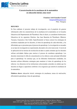 Ciencia Latina Revista Científica Multidisciplinar, Ciudad de México, México.
ISSN 2707-2207 / ISSN 2707-2215 (en línea), julio-agosto, 2021, Volumen 5, Número 4.
https://doi.org/10.37811/cl_rcm.v5i4.647 p.4640
Caracterización de la enseñanza de la matemática
en educación inicial, zona rural
Francisco Ariel González Coronel
frangonza058@gmail.com
Pilar - Paraguay
RESUMEN
Se lleva adelante el presente trabajo de investigación, con el propósito de generar
información sobre las características de la enseñanza de la matemática en la Escuelas
Educativas del Departamento del Ñeembucú. Para el efecto, se consideran Instituciones
Educativas de los siguientes Distritos: San Juan Baustista de Ñeembucú, Mburicá,
Tacuaras, Guazucúa e Isla Umbú. Específicamente se busca conocer las estrategias de
enseñanza empleadas por los docentes, el ritmo de aprendizaje de cada niño/niña, y las
dificultades que se presentan para el proceso de aprendizaje. La investigación se encuadra
en un tipo de investigación no experimental, descriptivo de corte transversal. A través de
la aplicación de las técnicas de recolección de datos se pudo constatar que los docentes
utilizan actividades lúdicas para motivar el proceso de enseñanza aprendizaje. Los
docentes mencionan la falta de concentración en los niños/as como principal dificultad
para el aprendizaje. Se concluye que, en las diferentes Instituciones estudiadas, los
docentes utilizan diferentes estrategias para mantener el ritmo de aprendizaje de los
niños/as. Los directores de las instituciones seleccionadas coinciden en señalar que los
docentes no llegan a capacitarse conforme a las exigencias que amerita la enseñanza de
la matemática.
Palabras claves: educación inicial; estrategias de enseñanza; tareas de motivación;
dificultad de aprendizaje; ritmo de aprendizaje.
 