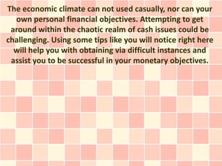 The economic climate can not used casually, nor can your
  own personal financial objectives. Attempting to get
 around within the chaotic realm of cash issues could be
challenging. Using some tips like you will notice right here
  will help you with obtaining via difficult instances and
 assist you to be successful in your monetary objectives.
 