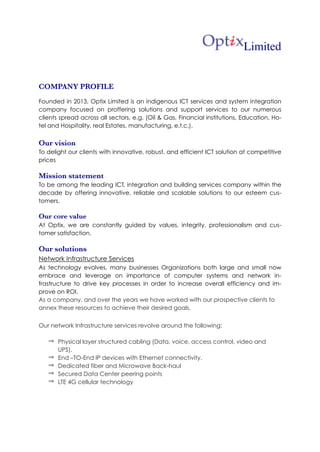  
	
  	
   	
  
! Limited
COMPANY PROFILE
Founded in 2013, Optix Limited is an indigenous ICT services and system integration
company focused on proffering solutions and support services to our numerous
clients spread across all sectors, e.g. (Oil & Gas, Financial institutions, Education, Ho-
tel and Hospitality, real Estates, manufacturing, e.t.c.).
Our vision
To delight our clients with innovative, robust, and efficient ICT solution at competitive
prices
Mission statement
To be among the leading ICT, integration and building services company within the
decade by offering innovative, reliable and scalable solutions to our esteem cus-
tomers.
Our core value
At Optix, we are constantly guided by values, integrity, professionalism and cus-
tomer satisfaction.
Our solutions
Network Infrastructure Services
As technology evolves, many businesses Organizations both large and small now
embrace and leverage on importance of computer systems and network in-
frastructure to drive key processes in order to increase overall efficiency and im-
prove on ROI.
As a company, and over the years we have worked with our prospective clients to
annex these resources to achieve their desired goals.
Our network Infrastructure services revolve around the following:
⇒ Physical layer structured cabling (Data, voice, access control, video and
UPS).
⇒ End –TO-End IP devices with Ethernet connectivity.
⇒ Dedicated fiber and Microwave Back-haul
⇒ Secured Data Center peering points
⇒ LTE 4G cellular technology
 