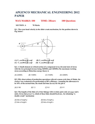 APGENCO MECHANICAL ENGINEERING 2012
PAPER
MAX MARKS: 100 TIME: 2Hours 100 Questions
SECTION: A 70 Marks
Q.1. The cross head velocity in the slider crank mechanism, for the position shown in
Fig. below?
C
P β α
(A) Vc cos(90-α+β) cosβ (B) Vc cos(90-α+β) secβ
(C) Vc cos(90-α-β) cosβ (D) Vc cos(90-α-β) secβ
Q.2. A Small element at critical section of a component is in a bi-axial state of stress
with the two principal stresses being 360MPa and 140MPa.The maximum working
stress according to Distortion energy theory is
(A) 220MPa (B) 110MPa (C) 314MPa (D) 330MPa
Q3. Fifty observations of production operations relieved a mean cycle time of 10min. the
worker was evaluated to be performing at 90% efficiency. Assuming the allowances to
be 10% of the normal time, the stand and time (in sec) for the job is
(A) 0.198 (B) 7.3 (C) 9.0 (D) 9.9
Q.4. The lengths of the links of a 4-bar linkage with revolute pairs only are p,q,r and s
units. Given that p<q<r<s, which of these links should fixed one , for obtaining “a
double crank” mechanism
(A) links of length p (B) links of length q
(C) links of length r (D) links of length s
P
α
O
 