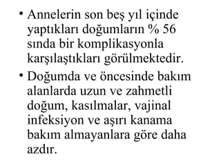 • Annelerin son beş yıl içinde
  yaptıkları doğumların % 56
  sında bir komplikasyonla
  karşılaştıkları görülmektedir.
• Doğumda ve öncesinde bakım
  alanlarda uzun ve zahmetli
  doğum, kasılmalar, vajinal
  infeksiyon ve aşırı kanama
  bakım almayanlara göre daha
  azdır.
 
