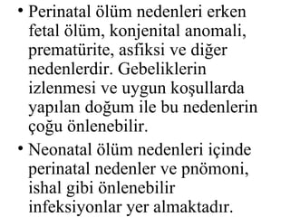 • Perinatal ölüm nedenleri erken
  fetal ölüm, konjenital anomali,
  prematürite, asfiksi ve diğer
  nedenlerdir. Gebeliklerin
  izlenmesi ve uygun koşullarda
  yapılan doğum ile bu nedenlerin
  çoğu önlenebilir.
• Neonatal ölüm nedenleri içinde
  perinatal nedenler ve pnömoni,
  ishal gibi önlenebilir
  infeksiyonlar yer almaktadır.
 
