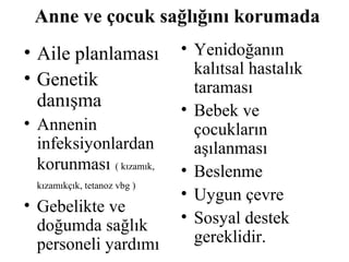 Anne ve çocuk sağlığını korumada
• Aile planlaması             • Yenidoğanın
                                kalıtsal hastalık
• Genetik                       taraması
  danışma                     • Bebek ve
• Annenin                       çocukların
  infeksiyonlardan              aşılanması
  korunması ( kızamık,        • Beslenme
  kızamıkçık, tetanoz vbg )
                              • Uygun çevre
• Gebelikte ve
  doğumda sağlık              • Sosyal destek
  personeli yardımı             gereklidir.
 