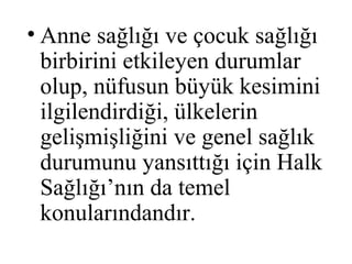 • Anne sağlığı ve çocuk sağlığı
  birbirini etkileyen durumlar
  olup, nüfusun büyük kesimini
  ilgilendirdiği, ülkelerin
  gelişmişliğini ve genel sağlık
  durumunu yansıttığı için Halk
  Sağlığı’nın da temel
  konularındandır.
 