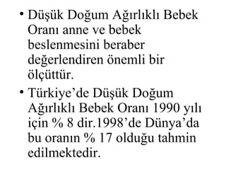 • Düşük Doğum Ağırlıklı Bebek
  Oranı anne ve bebek
  beslenmesini beraber
  değerlendiren önemli bir
  ölçüttür.
• Türkiye’de Düşük Doğum
  Ağırlıklı Bebek Oranı 1990 yılı
  için % 8 dir.1998’de Dünya’da
  bu oranın % 17 olduğu tahmin
  edilmektedir.
 