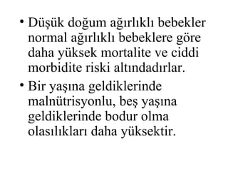 • Düşük doğum ağırlıklı bebekler
  normal ağırlıklı bebeklere göre
  daha yüksek mortalite ve ciddi
  morbidite riski altındadırlar.
• Bir yaşına geldiklerinde
  malnütrisyonlu, beş yaşına
  geldiklerinde bodur olma
  olasılıkları daha yüksektir.
 