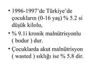 • 1996-1997’de Türkiye’de
  çocukların (0-16 yaş) % 5.2 si
  düşük kilolu,
• % 9.1i kronik malnütrisyonlu
  ( bodur ) dur.
• Çocuklarda akut malnütrisyon
  ( wasted ) sıklığı ise % 5.8 dir.
 