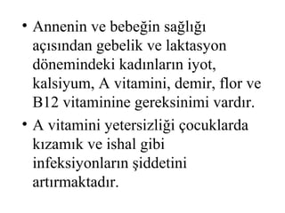 • Annenin ve bebeğin sağlığı
  açısından gebelik ve laktasyon
  dönemindeki kadınların iyot,
  kalsiyum, A vitamini, demir, flor ve
  B12 vitaminine gereksinimi vardır.
• A vitamini yetersizliği çocuklarda
  kızamık ve ishal gibi
  infeksiyonların şiddetini
  artırmaktadır.
 