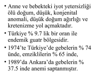 • Anne ve bebekteki iyot yetersizliği
  ölü doğum, düşük, konjenital
  anomali, düşük doğum ağırlığı ve
  kretenizme yol açmaktadır.
• Türkiye % 9.7 lik bir oran ile
  endemik guatr bölgesidir.
• 1974’te Türkiye’de gebelerin % 74
  ünde, emziklilerin % 65 inde,
• 1989’da Ankara’da gebelerin %
  37.5 inde anemi saptanmıştır.
 