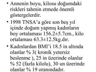 • Annenin boyu, kilosu doğumdaki
  riskleri tahmin etmede önemli
  göstergelerdir.
• 1998 TNSA’a göre son beş yıl
  içinde doğum yapmış kadınların
  boy ortalaması 156.2±5.7cm., kilo
  ortalaması 63.3±12.5kg.dır.
• Kadınlardan BMI’i 18.5 in altında
  olanlar % 3( kronik yetersiz
  beslenme ), 25 in üzerinde olanlar
  % 52 (fazla kilolu), 30 un üzerinde
  olanlar % 19 oranındadır.
 